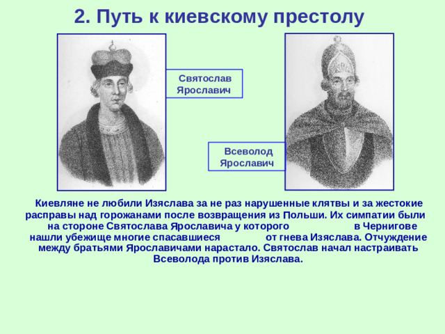 2. Путь к киевскому престолу  Святослав Ярославич  Всеволод Ярославич  Киевляне не любили Изяслава за не раз нарушенные клятвы и за жестокие расправы над горожанами после возвращения из Польши. Их симпатии были на стороне Святослава Ярославича у которого в Чернигове нашли убежище многие спасавшиеся от гнева Изяслава. Отчуждение между братьями Ярославичами нарастало. Святослав начал настраивать Всеволода против Изяслава.