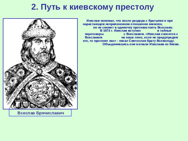 2. Путь к киевскому престолу Изяслав понимал, что после раздора с братьями и при нарастающем неприязненном отношении киевлян,  он не сможет в одиночку противостоять Всеславу. В 1073 г. Изяслав вступил в тайные переговоры с Всеславом. «Изяслав сносится с Всеславом на наше лихо, если не предупредим его, то прогонит нас» - писал Святослав брату Всеволоду. Объединившись они изгнали Изяслава из Киева.  Всеслав Брячиславич