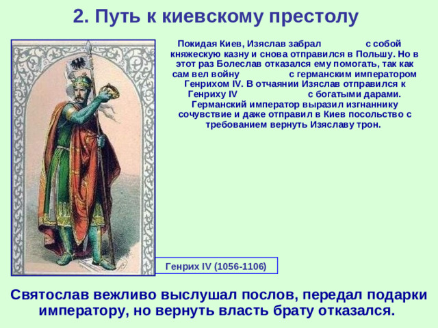 2. Путь к киевскому престолу Покидая Киев, Изяслав забрал с собой княжескую казну и снова отправился в Польшу. Но в этот раз Болеслав отказался ему помогать, так как сам вел войну с германским императором Генрихом IV . В отчаянии Изяслав отправился к Генриху IV с богатыми дарами. Германский император выразил изгнаннику сочувствие и даже отправил в Киев посольство с требованием вернуть Изяславу трон.  Генрих IV (1056-1106)  Святослав вежливо выслушал послов, передал подарки императору, но вернуть власть брату отказался.