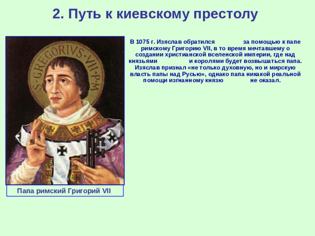 2. Путь к киевскому престолу  В 1075 г. Изяслав обратился за помощью к папе римскому Григорию VII , в то время мечтавшему о создании христианской вселенской империи, где над князьями и королями будет возвышаться папа. Изяслав признал «не только духовную, но и мирскую власть папы над Русью», однако папа никакой реальной помощи изгнанному князю не оказал. Папа римский Григорий VII