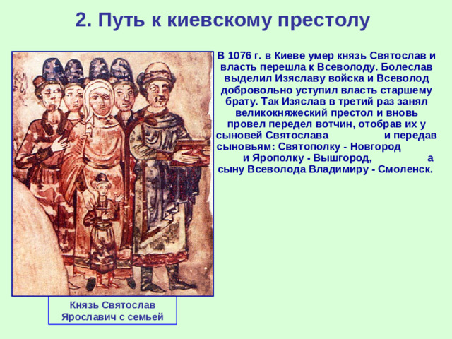 2. Путь к киевскому престолу  В 1076 г. в Киеве умер князь Святослав и власть перешла к Всеволоду. Болеслав выделил Изяславу войска и Всеволод добровольно уступил власть старшему брату. Так Изяслав в третий раз занял великокняжеский престол и вновь провел передел вотчин, отобрав их у сыновей Святослава и передав сыновьям: Святополку - Новгород и Ярополку - Вышгород, а сыну Всеволода Владимиру - Смоленск. Князь Святослав Ярославич с семьей