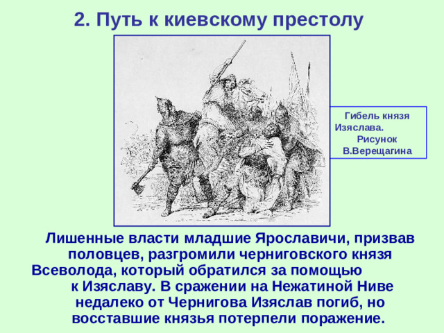 2. Путь к киевскому престолу Гибель князя Изяслава. Рисунок В.Верещагина  Лишенные власти младшие Ярославичи, призвав половцев, разгромили черниговского князя Всеволода, который обратился за помощью к Изяславу. В сражении на Нежатиной Ниве недалеко от Чернигова Изяслав погиб, но восставшие князья потерпели поражение.