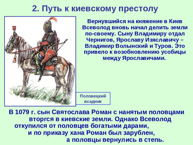 2. Путь к киевскому престолу  Вернувшийся на княжение в Киев Всеволод вновь начал делить земли по-своему. Сыну Владимиру отдал Чернигов, Ярославу Изяславичу – Владимир Волынский и Туров. Это привело к возобновлению усобицы между Ярославичами. Половецкий всадник В 1079 г. сын Святослава Роман с нанятым половцами вторгся в киевские земли. Однако Всеволод откупился от половцев богатыми дарами, и по приказу хана Роман был зарублен, а половцы вернулись в степь.