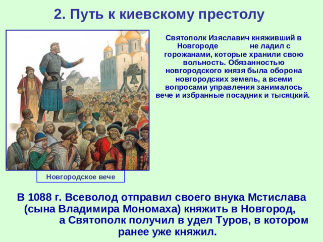 2. Путь к киевскому престолу  Святополк Изяславич княживший в Новгороде не ладил с горожанами, которые хранили свою вольность. Обязанностью новгородского князя была оборона новгородских земель, а всеми вопросами управления занималось вече и избранные посадник и тысяцкий. Новгородское вече В 1088 г. Всеволод отправил своего внука Мстислава (сына Владимира Мономаха) княжить в Новгород, а Святополк получил в удел Туров, в котором ранее уже княжил.