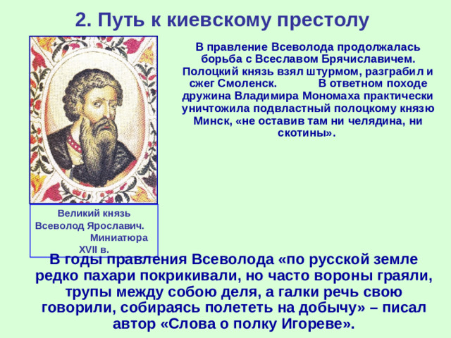 2. Путь к киевскому престолу  В правление Всеволода продолжалась борьба с Всеславом Брячиславичем. Полоцкий князь взял штурмом, разграбил и сжег Смоленск. В ответном походе дружина Владимира Мономаха практически уничтожила подвластный полоцкому князю Минск, «не оставив там ни челядина, ни скотины». Великий князь Всеволод Ярославич. Миниатюра XVII в.  В годы правления Всеволода «по русской земле редко пахари покрикивали, но часто вороны граяли, трупы между собою деля, а галки речь свою говорили, собираясь полететь на добычу» – писал автор «Слова о полку Игореве».