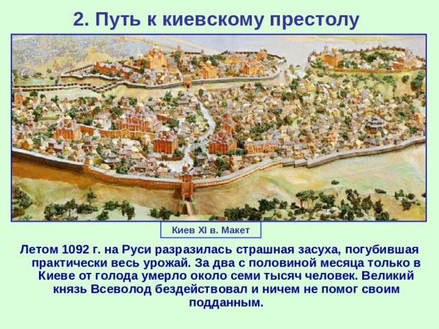 2. Путь к киевскому престолу Киев XI в. Макет Летом 1092 г. на Руси разразилась страшная засуха, погубившая практически весь урожай. За два с половиной месяца только в Киеве от голода умерло около семи тысяч человек. Великий князь Всеволод бездействовал и ничем не помог своим подданным.