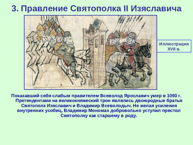 3. Правление Святополка II Изяславича Иллюстрация XVII в. Показавший себя слабым правителем Всеволод Ярославич умер в 1093 г. Претендентами на великокняжеский трон являлись двоюродные братья Святополк Изяславич и Владимир Всеволодыч. Не желая усиления внутренних усобиц, Владимир Мономах добровольно уступил престол Святополку как старшему в роду.