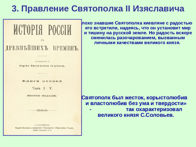 3. Правление Святополка II Изяславича Плохо знавшие Святополка киевляне с радостью его встретили, надеясь, что он установит мир и тишину на русской земле. Но радость вскоре сменилась разочарованием, вызванным личными качествами великого князя. «Святополк был жесток, корыстолюбив и властолюбив без ума и твердости» - так охарактеризовал великого князя С.Соловьев.