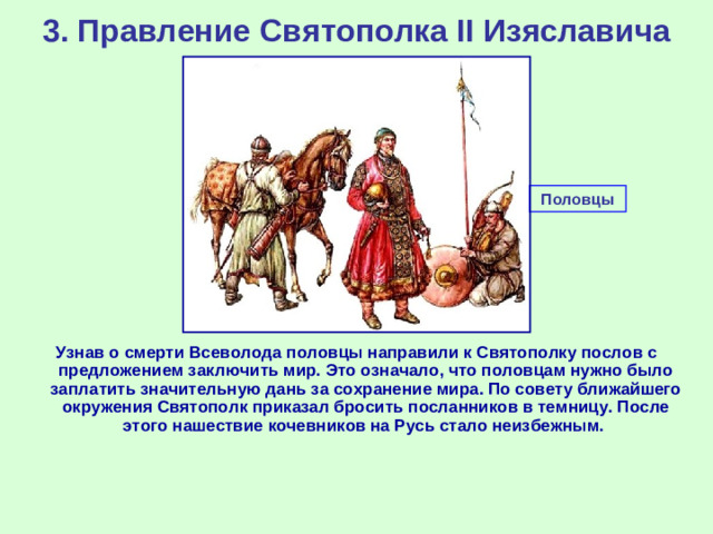 3. Правление Святополка II Изяславича Половцы Узнав о смерти Всеволода половцы направили к Святополку послов с предложением заключить мир. Это означало, что половцам нужно было заплатить значительную дань за сохранение мира. По совету ближайшего окружения Святополк приказал бросить посланников в темницу. После этого нашествие кочевников на Русь стало неизбежным.