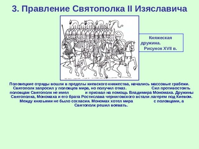 3. Правление Святополка II Изяславича Княжеская дружина. Рисунок XVII в . Половецкие отряды вошли в пределы киевского княжества, начались массовые грабежи. Святополк запросил у половцев мира, но получил отказ. Сил противостоять половцам Святополк не имел и призвал на помощь Владимира Мономаха. Дружины Святополка, Мономаха и его брата Ростислава черниговского встали лагерем под Киевом. Между князьями не было согласия. Мономах хотел мира с половцами, а Святополк решил воевать.