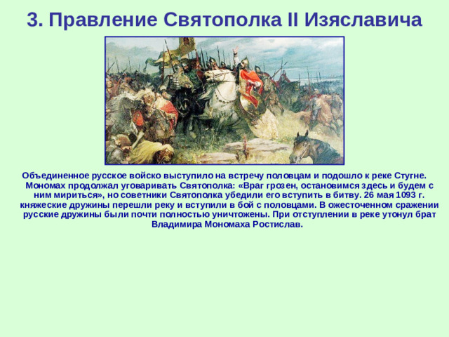 3. Правление Святополка II Изяславича Объединенное русское войско выступило на встречу половцам и подошло к реке Стугне. Мономах продолжал уговаривать Святополка: «Враг грозен, остановимся здесь и будем с ним мириться», но советники Святополка убедили его вступить в битву. 26 мая 1093 г. княжеские дружины перешли реку и вступили в бой с половцами. В ожесточенном сражении русские дружины были почти полностью уничтожены. При отступлении в реке утонул брат Владимира Мономаха Ростислав.