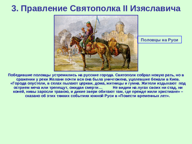 3. Правление Святополка II Изяславича Половцы на Руси Победившие половцы устремились на русские города. Святополк собрал новую рать, но в сражении у реки Желани почти вся она была уничтожена, уцелевшие бежали в Киев. «Города опустели, в селах пылают церкви, дома, житницы и гумна. Жители издыхают под острием меча или трепещут, ожидая смерти… Не видим на лугах своих ни стад, ни коней, нивы заросли травою, и дикие звери обитают там, где прежде жили христиане» – сказано об этих тяжких событиях южной Руси в «Повести временных лет».