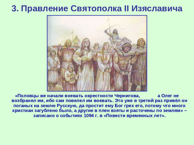 3. Правление Святополка II Изяславича «Половцы же начали воевать окрестности Чернигова, а Олег не возбранял им, ибо сам повелел им воевать. Это уже в третий раз привёл он поганых на землю Русскую, да простит ему Бог грех его, потому что много христиан загублено было, а другие в плен взяты и расточены по землям» – записано о событиях 1094 г. в «Повести временных лет».