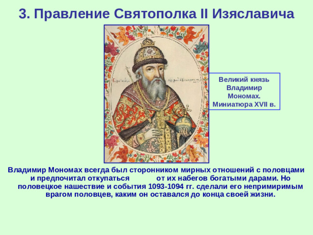 3. Правление Святополка II Изяславича Великий князь Владимир Мономах. Миниатюра XVII в. Владимир Мономах всегда был сторонником мирных отношений с половцами и предпочитал откупаться от их набегов богатыми дарами. Но половецкое нашествие и события 1093-1094 гг. сделали его непримиримым врагом половцев, каким он оставался до конца своей жизни.