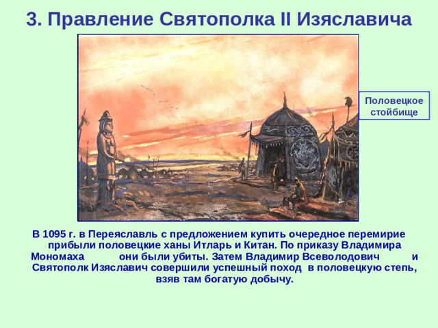 3. Правление Святополка II Изяславича Половецкое стойбище В 1095 г. в Переяславль с предложением купить очередное перемирие прибыли половецкие ханы Итларь и Китан. По приказу Владимира Мономаха они были убиты. Затем Владимир Всеволодович и Святополк Изяславич совершили успешный поход в половецкую степь, взяв там богатую добычу.