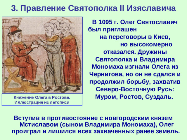 3. Правление Святополка II Изяславича В 1095 г. Олег Святославич был приглашен на переговоры в Киев, но высокомерно отказался. Дружины Святополка и Владимира Мономаха изгнали Олега из Чернигова, но он не сдался и продолжил борьбу, захватив Северо-Восточную Русь: Муром, Ростов, Суздаль. Княжение Олега в Ростове. Иллюстрация из летописи Вступив в противостояние с новгородским князем Мстиславом (сыном Владимира Мономаха), Олег проиграл и лишился всех захваченных ранее земель.