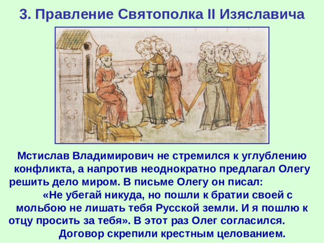 3. Правление Святополка II Изяславича Мстислав Владимирович не стремился к углублению конфликта, а напротив неоднократно предлагал Олегу решить дело миром. В письме Олегу он писал: «Не убегай никуда, но пошли к братии своей с мольбою не лишать тебя Русской земли. И я пошлю к отцу просить за тебя». В этот раз Олег согласился. Договор скрепили крестным целованием.