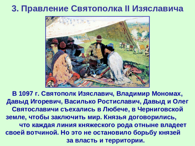 3. Правление Святополка II Изяславича В 1097 г. Святополк Изяславич, Владимир Мономах, Давыд Игоревич, Василько Ростиславич, Давыд и Олег Святославичи съехались в Любече, в Черниговской земле, чтобы заключить мир. Князья договорились, что каждая линия княжеского рода отныне владеет своей вотчиной. Но это не остановило борьбу князей за власть и территории.