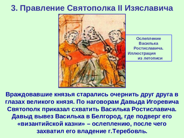 3. Правление Святополка II Изяславича Ослепление Василька Ростиславича. Иллюстрация из летописи Враждовавшие князья старались очернить друг друга в глазах великого князя. По наговорам Давыда Игоревича Святополк приказал схватить Василька Ростиславича. Давыд вывез Василька в Белгород, где подверг его «византийской казни» – ослеплению, после чего захватил его владение г.Теребовль.