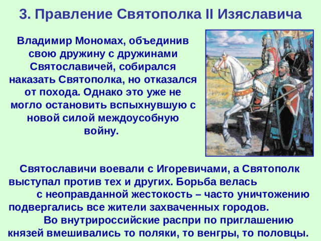 3. Правление Святополка II Изяславича Владимир Мономах, объединив свою дружину с дружинами Святославичей, собирался наказать Святополка, но отказался от похода. Однако это уже не могло остановить вспыхнувшую с новой силой междоусобную войну. Святославичи воевали с Игоревичами, а Святополк выступал против тех и других. Борьба велась с неоправданной жестокость – часто уничтожению подвергались все жители захваченных городов. Во внутрироссийские распри по приглашению князей вмешивались то поляки, то венгры, то половцы.