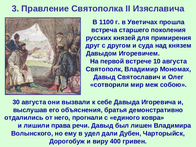 3. Правление Святополка II Изяславича В 1100 г. в Уветичах прошла встреча старшего поколения русских князей для примирения друг с другом и суда над князем Давыдом Игоревичем. На первой встрече 10 августа Святополк, Владимир Мономах, Давыд Святославич и Олег «сотворили мир меж собою». 30 августа они вызвали к себе Давыда Игоревича и, выслушав его объяснения, братья демонстративно отдалились от него, прогнали с «единого ковра» и лишили права речи. Давыд был лишен Владимира Волынского, но ему в удел дали Дубен, Чарторыйск, Дорогобуж и виру 400 гривен.