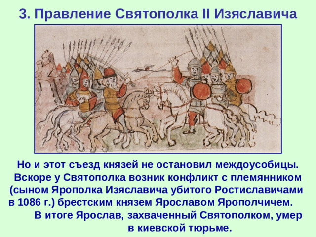 3. Правление Святополка II Изяславича Но и этот съезд князей не остановил междоусобицы. Вскоре у Святополка возник конфликт с племянником (сыном Ярополка Изяславича убитого Ростиславичами в 1086 г.) брестским князем Ярославом Ярополчичем. В итоге Ярослав, захваченный Святополком, умер в киевской тюрьме.