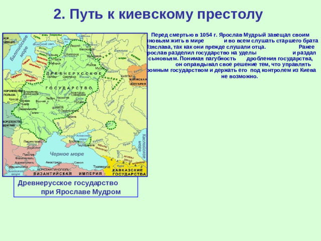 2. Путь к киевскому престолу  Перед смертью в 1054 г. Ярослав Мудрый завещал своим сыновьям жить в мире и во всем слушать старшего брата Изяслава, так как они прежде слушали отца. Ранее Ярослав разделил государство на уделы и раздал их сыновьям. Понимая пагубность дробления государства, он оправдывал свое решение тем, что управлять огромным государством и держать его под контролем из Киева не возможно. Древнерусское государство при Ярославе Мудром