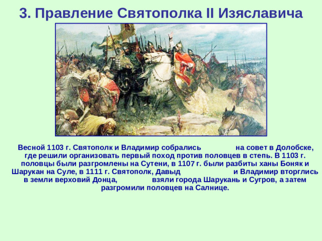 3. Правление Святополка II Изяславича  Весной 1103 г. Святополк и Владимир собрались на совет в Долобске, где решили организовать первый поход против половцев в степь. В 1103 г. половцы были разгромлены на Сутени, в 1107 г. были разбиты ханы Боняк и Шарукан на Суле, в 1111 г. Святополк, Давыд и Владимир вторглись в земли верховий Донца, взяли города Шарукань и Сугров, а затем разгромили половцев на Салнице.