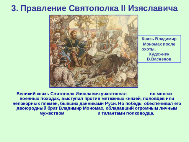 3. Правление Святополка II Изяславича Князь Владимир Мономах после охоты. Художник В.Васнецов Великий князь Святополк Изяславич участвовал во многих военных походах, выступал против мятежных князей, половцев или непокорных племен, бывших данниками Руси. Но победы обеспечивал его двоюродный брат Владимир Мономах, обладавший огромным личным мужеством и талантами полководца.