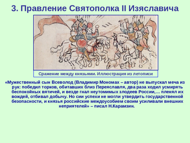 3. Правление Святополка II Изяславича Сражение между князьями. Иллюстрация из летописи «Мужественный сын Всеволод (Владимир Мономах – автор) не выпускал меча из рук: победил торков, обитавших близ Переяславля, два раза ходил усмирять беспокойных вятичей, и везде гнал неутомимых злодеев России,… пленял их вождей, отбивал добычу. Но сии успехи не могли утвердить государственной безопасности, и князья российские междоусобием своим усиливали внешних неприятелей» – писал Н.Карамзин.