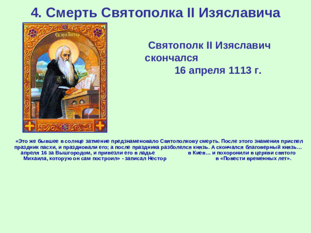 4. Смерть Святополка II Изяславича Святополк II Изяславич скончался 16 апреля 1113 г.   «Это же бывшее в солнце затмение предзнаменовало Святополкову смерть. После этого знамения приспел праздник пасхи, и праздновали его; а после праздника разболелся князь. А скончался благоверный князь… апреля 16 за Вышгородом, и привезли его в ладье в Киев… и похоронили в церкви святого Михаила, которую он сам построил» - записал Нестор в «Повести временных лет».