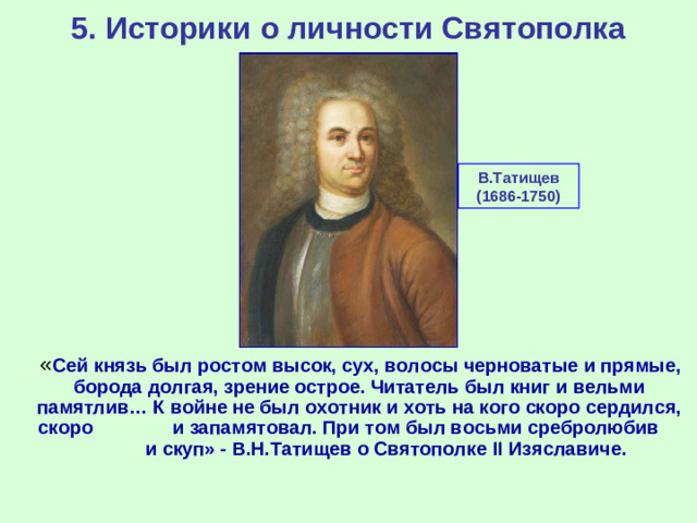 5. Историки о личности Святополка В.Татищев (1686-1750)  « Сей князь был ростом высок, сух, волосы черноватые и прямые, борода долгая, зрение острое. Читатель был книг и вельми памятлив… К войне не был охотник и хоть на кого скоро сердился, скоро и запамятовал. При том был восьми сребролюбив и скуп» - В.Н.Татищев о Святополке II Изяславиче.