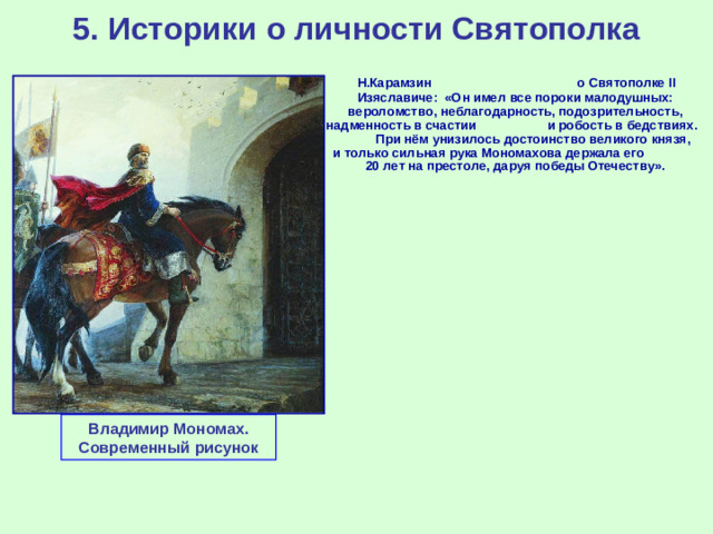 5. Историки о личности Святополка  Н.Карамзин о Святополке II Изяславиче: «Он имел все пороки малодушных: вероломство, неблагодарность, подозрительность, надменность в счастии и робость в бедствиях. При нём унизилось достоинство великого князя, и только сильная рука Мономахова держала его 20 лет на престоле, даруя победы Отечеству». Владимир Мономах. Современный рисунок