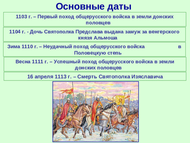 Основные даты 1103 г. – Первый поход общерусского войска в земли донских половцев 1104 г. - Дочь Святополка Предслава выдана замуж за венгерского князя Альмоша Зима 1110 г. – Неудачный поход общерусского войска в Половецкую степь Весна 1111 г. – Успешный поход общерусского войска в земли донских половцев 16 апреля 1113 г. – Смерть Святополка Изяславича