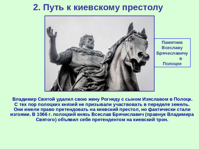 2. Путь к киевскому престолу Памятник Всеславу Брячеславичу в Полоцке  Владимир Святой удалил свою жену Рогнеду с сыном Изяславом в Полоцк. С тех пор полоцких князей не призывали участвовать в переделе земель. Они имели право претендовать на киевский престол, но фактически стали изгоями. В 1066 г. полоцкий князь Всеслав Брячиславич (правнук Владимира Святого) объявил себя претендентом на киевский трон.