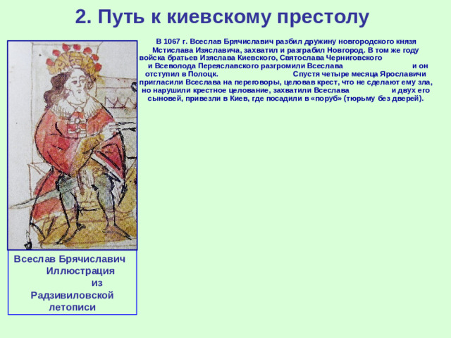 2. Путь к киевскому престолу  В 1067 г. Всеслав Брячиславич разбил дружину новгородского князя Мстислава Изяславича, захватил и разграбил Новгород. В том же году войска братьев Изяслава Киевского, Святослава Черниговского и Всеволода Переяславского разгромили Всеслава и он отступил в Полоцк. Спустя четыре месяца Ярославичи пригласили Всеслава на переговоры, целовав крест, что не сделают ему зла, но нарушили крестное целование, захватили Всеслава и двух его сыновей, привезли в Киев, где посадили в «поруб» (тюрьму без дверей). Всеслав Брячиславич Иллюстрация из Радзивиловской летописи