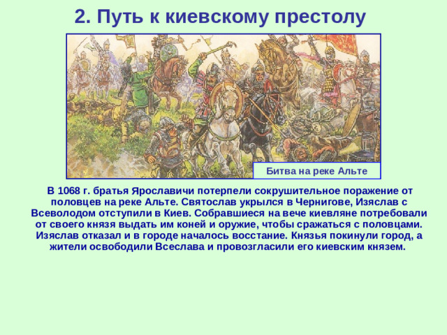 2. Путь к киевскому престолу Битва на реке Альте  В 1068 г. братья Ярославичи потерпели сокрушительное поражение от половцев на реке Альте. Святослав укрылся в Чернигове, Изяслав с Всеволодом отступили в Киев. Собравшиеся на вече киевляне потребовали от своего князя выдать им коней и оружие, чтобы сражаться с половцами. Изяслав отказал и в городе началось восстание. Князья покинули город, а жители освободили Всеслава и провозгласили его киевским князем.