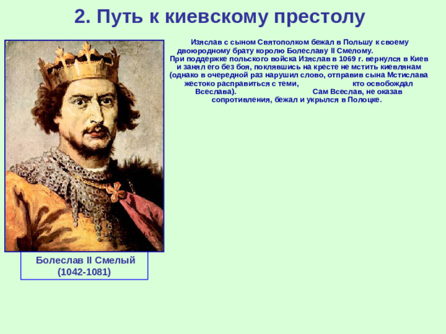 2. Путь к киевскому престолу  Изяслав с сыном Святополком бежал в Польшу к своему двоюродному брату королю Болеславу II Смелому. При поддержке польского войска Изяслав в 1069 г. вернулся в Киев и занял его без боя, поклявшись на кресте не мстить киевлянам (однако в очередной раз нарушил слово, отправив сына Мстислава жестоко расправиться с теми, кто освобождал Всеслава). Сам Всеслав, не оказав сопротивления, бежал и укрылся в Полоцке.  Болеслав II Смелый (1042-1081)