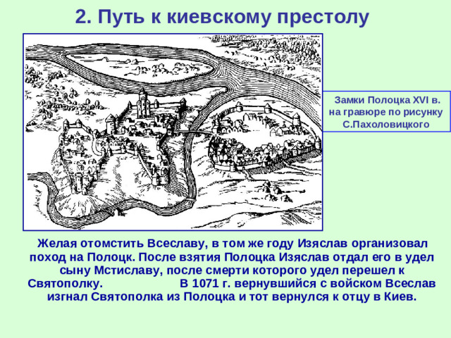 2. Путь к киевскому престолу  Замки Полоцка XVI в. на гравюре по рисунку С.Пахоловицкого  Желая отомстить Всеславу, в том же году Изяслав организовал поход на Полоцк. После взятия Полоцка Изяслав отдал его в удел сыну Мстиславу, после смерти которого удел перешел к Святополку. В 1071 г. вернувшийся с войском Всеслав изгнал Святополка из Полоцка и тот вернулся к отцу в Киев.