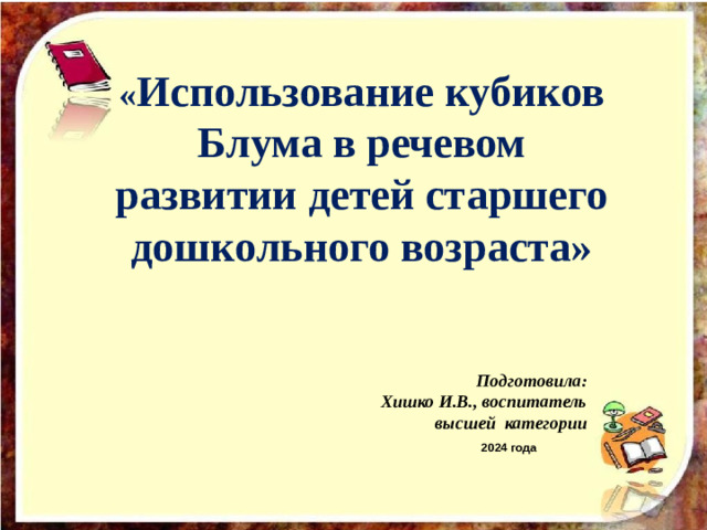 « Использование кубиков Блума в речевом развитии детей старшего дошкольного возраста» Подготовила: Хишко И.В ., воспитатель  высшей категории  2024 года