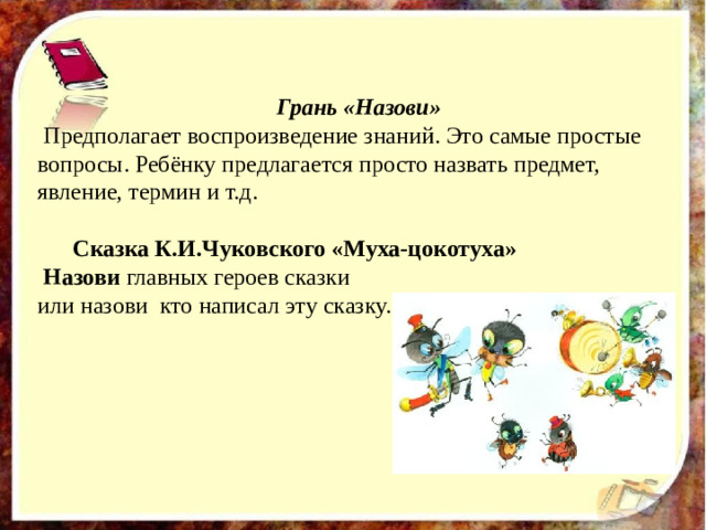 Грань «Назови»  Предполагает воспроизведение знаний. Это самые простые вопросы. Ребёнку предлагается просто назвать предмет, явление, термин и т.д.  Сказка К.И.Чуковского «Муха-цокотуха»  Назови главных героев сказки или назови кто написал эту сказку.