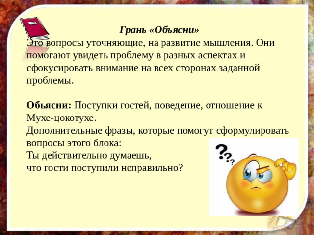   Грань «Объясни» Это вопросы уточняющие, на развитие мышления. Они помогают увидеть проблему в разных аспектах и сфокусировать внимание на всех сторонах заданной проблемы. Обьясни: Поступки гостей, поведение, отношение к Мухе-цокотухе.  Дополнительные фразы, которые помогут сформулировать вопросы этого блока:  Ты действительно думаешь, что гости поступили неправильно?