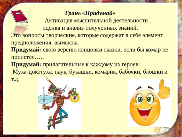 Грань «Придумай»  Активация мыслительной деятельности , оценка и анализ полученных знаний. Это вопросы творческие, которые содержат в себе элемент предположения, вымысла.  Придумай: свою версию концовки сказки, если бы комар не прилетел….. Придумай: прилагательные к каждому из героев:  Муха-цокотуха, паук, букашки, комарик, бабочки, блошки и т.д.