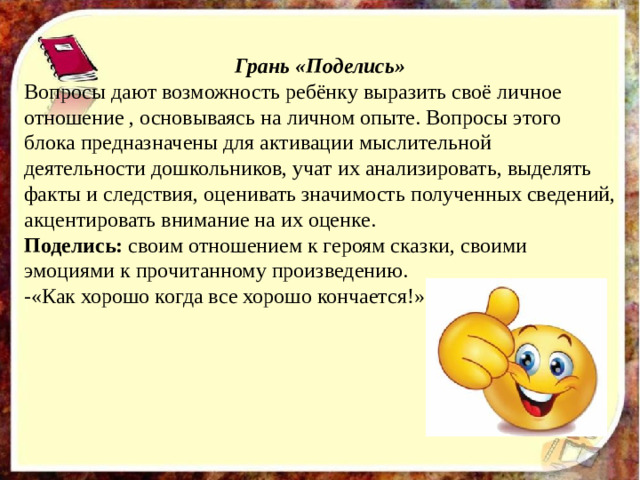 Грань «Поделись» Вопросы дают возможность ребёнку выразить своё личное отношение , основываясь на личном опыте. Вопросы этого блока предназначены для активации мыслительной деятельности дошкольников, учат их анализировать, выделять факты и следствия, оценивать значимость полученных сведений, акцентировать внимание на их оценке. Поделись: своим отношением к героям сказки, своими эмоциями к прочитанному произведению. -«Как хорошо когда все хорошо кончается!»