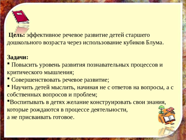 Цель: эффективное речевое развитие детей старшего дошкольного возраста через использование кубиков Блума. Задачи:  Повысить уровень развития познавательных процессов и критического мышления;  Совершенствовать речевое развитие;  Научить детей мыслить, начиная не с ответов на вопросы, а с собственных вопросов и проблем; Воспитывать в детях желание конструировать свои знания, которые рождаются в процессе деятельности, а не присваивать готовое.