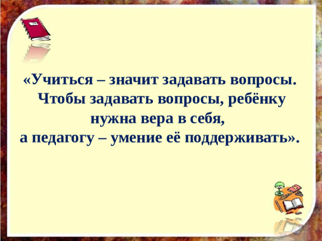 «Учиться – значит задавать вопросы.  Чтобы задавать вопросы, ребёнку нужна вера в себя, а педагогу – умение её поддерживать».   