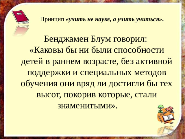 Принцип  «учить не науке, а учить учиться» .   Бенджамен Блум говорил: «Каковы бы ни были способности детей в раннем возрасте, без активной поддержки и специальных методов обучения они вряд ли достигли бы тех высот, покорив которые, стали знаменитыми».