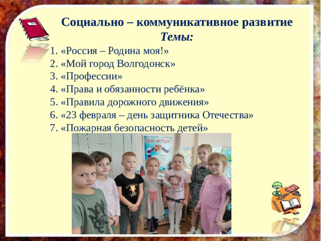 Социально – коммуникативное развитие Темы: 1. «Россия – Родина моя!» 2. «Мой город Волгодонск» 3. «Профессии» 4. «Права и обязанности ребёнка» 5. «Правила дорожного движения» 6. «23 февраля – день защитника Отечества» 7. «Пожарная безопасность детей»