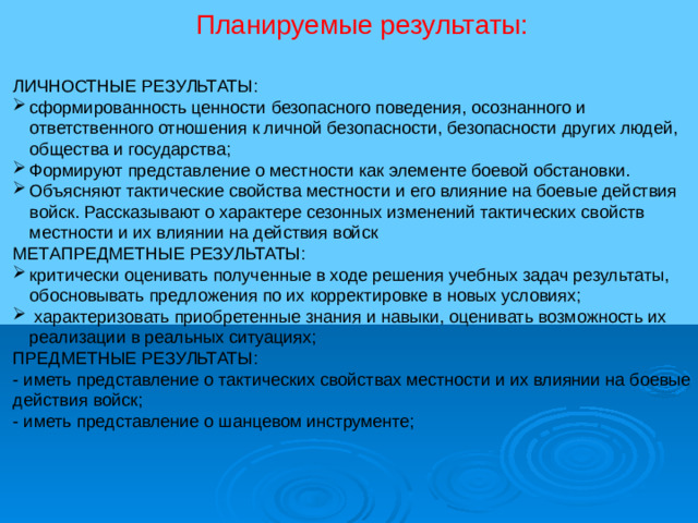 Планируемые результаты: ЛИЧНОСТНЫЕ РЕЗУЛЬТАТЫ: сформированность ценности безопасного поведения, осознанного и ответственного отношения к личной безопасности, безопасности других людей, общества и государства; Формируют представление о местности как элементе боевой обстановки. Объясняют тактические свойства местности и его влияние на боевые действия войск. Рассказывают о характере сезонных изменений тактических свойств местности и их влиянии на действия войск МЕТАПРЕДМЕТНЫЕ РЕЗУЛЬТАТЫ: критически оценивать полученные в ходе решения учебных задач результаты, обосновывать предложения по их корректировке в новых условиях;  характеризовать приобретенные знания и навыки, оценивать возможность их реализации в реальных ситуациях; ПРЕДМЕТНЫЕ РЕЗУЛЬТАТЫ: - иметь представление о тактических свойствах местности и их влиянии на боевые действия войск; - иметь представление о шанцевом инструменте;