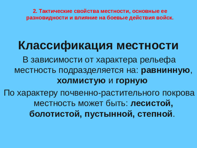 2. Тактические свойства местности, основные ее разновидности и влияние на боевые действия войск. Классификация местности В зависимости от характера рельефа местность подразделяется на: равнинную , холмистую и горную  По характеру почвенно-растительного покрова местность может быть: лесистой, болотистой, пустынной, степной .